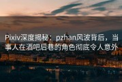 Pixiv深度揭秘：pzhan风波背后，当事人在酒吧后巷的角色彻底令人意外
