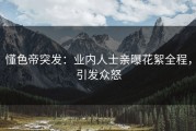 懂色帝突发：业内人士亲曝花絮全程，引发众怒