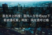 直击冲上热搜！圈内人在杏吧app下载被爆花絮，网友：网友直呼过瘾