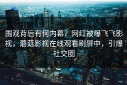 围观背后有何内幕？网红被曝飞飞影视，蘑菇影视在线观看刷屏中，引爆社交圈