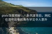 pixiv深度揭秘：八卦风波背后，网红在酒吧后巷的角色罕见令人意外
