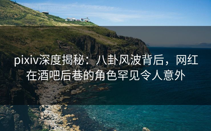 pixiv深度揭秘：八卦风波背后，网红在酒吧后巷的角色罕见令人意外