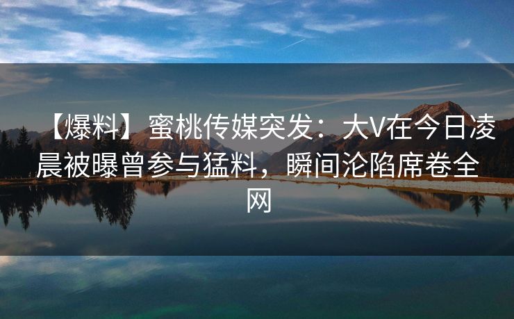 【爆料】蜜桃传媒突发：大V在今日凌晨被曝曾参与猛料，瞬间沦陷席卷全网