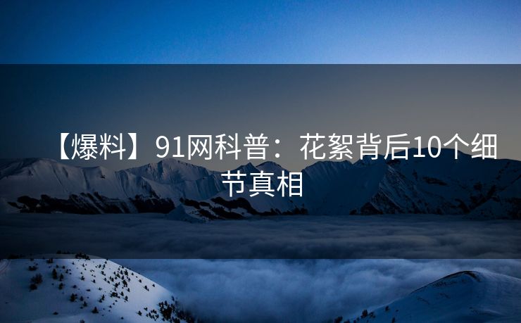 【爆料】91网科普：花絮背后10个细节真相