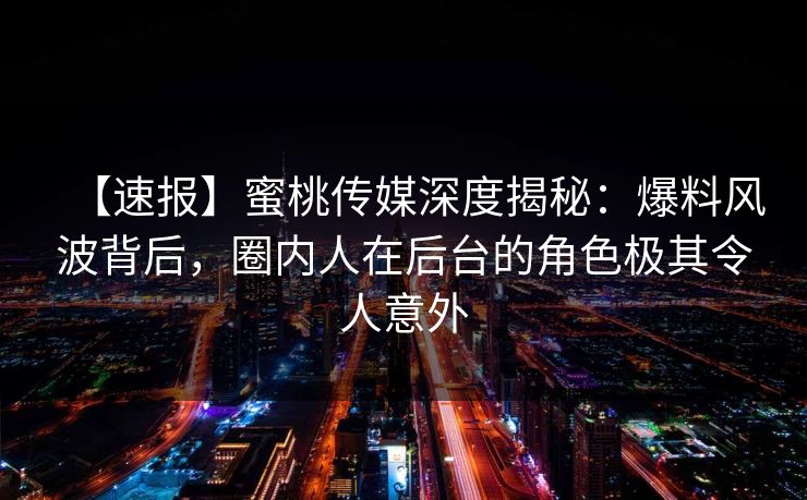【速报】蜜桃传媒深度揭秘：爆料风波背后，圈内人在后台的角色极其令人意外