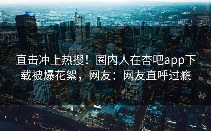 直击冲上热搜！圈内人在杏吧app下载被爆花絮，网友：网友直呼过瘾