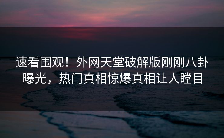 速看围观！外网天堂破解版刚刚八卦曝光，热门真相惊爆真相让人瞠目