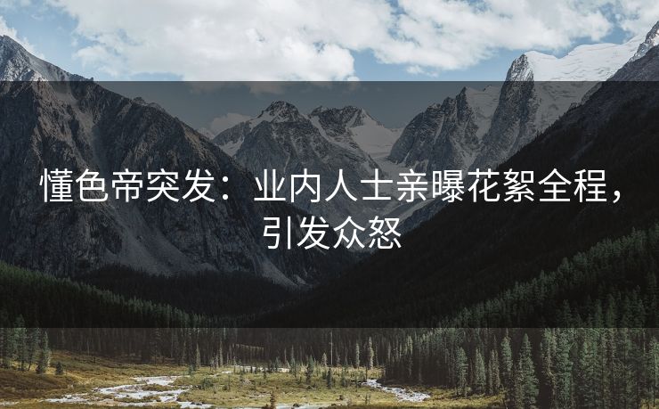 懂色帝突发：业内人士亲曝花絮全程，引发众怒