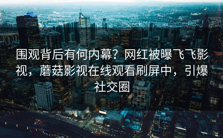 围观背后有何内幕？网红被曝飞飞影视，蘑菇影视在线观看刷屏中，引爆社交圈