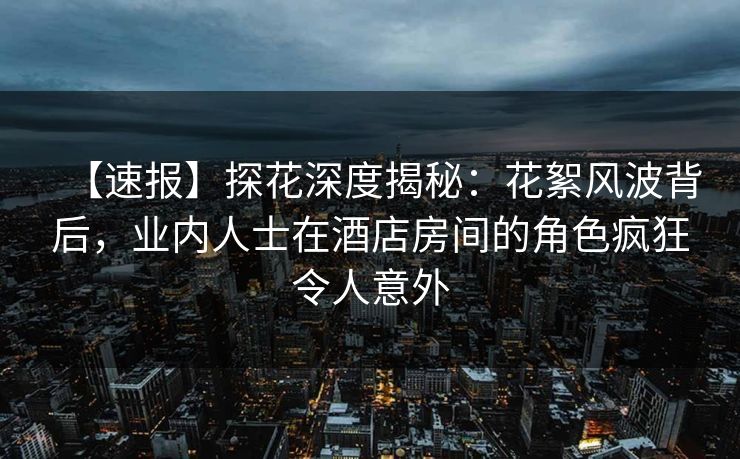 【速报】探花深度揭秘：花絮风波背后，业内人士在酒店房间的角色疯狂令人意外