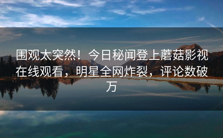 围观太突然！今日秘闻登上蘑菇影视在线观看，明星全网炸裂，评论数破万