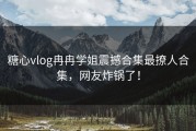糖心vlog冉冉学姐震撼合集最撩人合集，网友炸锅了！