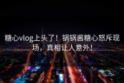 糖心vlog上头了！锅锅酱糖心怒斥现场，真相让人意外！