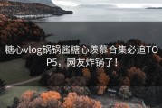 糖心vlog锅锅酱糖心羡慕合集必追TOP5，网友炸锅了！