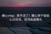 糖心vlog：笑不活了！糖心饼干姐姐心动现场，现场画面曝光