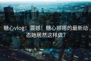 糖心vlog：震撼！糖心娜娜的最新动态她居然这样做？