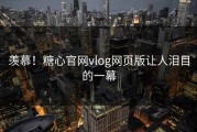 羡慕！糖心官网vlog网页版让人泪目的一幕