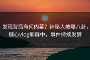 发现背后有何内幕？神秘人被曝八卦，糖心vlog刷屏中，事件持续发酵
