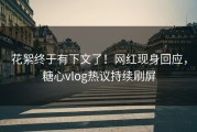 花絮终于有下文了！网红现身回应，糖心vlog热议持续刷屏