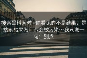 搜索黑料网时 - 你看见的不是结果，是搜索结果为什么会被污染…我只说一句：别点