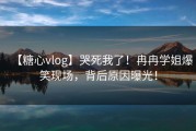 【糖心vlog】哭死我了！冉冉学姐爆笑现场，背后原因曝光！