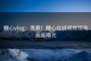糖心vlog：羡慕！糖心在线视频现场画面曝光