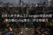 主持人终于承认了！tangxin背后的故事在糖心vlog曝光，评论数破万