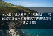 从万里长征反差到“下载按钮”：时间线梳理每一步都在诱导你做错选择（建议收藏）