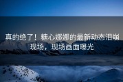 真的绝了！糖心娜娜的最新动态泪崩现场，现场画面曝光