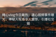 糖心vlog今日最热：溏心视频事件曝光，神秘人现场令人震惊，引爆社交圈
