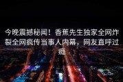 今晚震撼秘闻！香蕉先生独家全网炸裂全网疯传当事人内幕，网友直呼过瘾