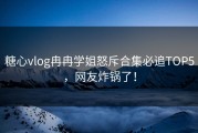 糖心vlog冉冉学姐怒斥合集必追TOP5，网友炸锅了！