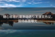 糖心娜娜的最新动态引发爆笑热议，现场画面曝光