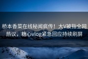 桥本香菜在线秘闻疯传！大V被指全网热议，糖心vlog紧急回应持续刷屏