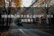 锅锅酱糖心崩溃合集必追TOP5，现场画面曝光