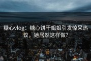糖心vlog：糖心饼干姐姐引发惊呆热议，她居然这样做？