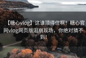 【糖心vlog】这谁顶得住啊！糖心官网vlog网页版泪崩现场，你绝对猜不到！