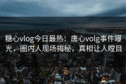 糖心vlog今日最热：唐心volg事件曝光，圈内人现场揭秘，真相让人瞠目