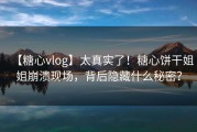 【糖心vlog】太真实了！糖心饼干姐姐崩溃现场，背后隐藏什么秘密？