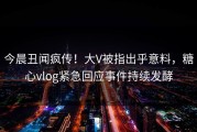 今晨丑闻疯传！大V被指出乎意料，糖心vlog紧急回应事件持续发酵