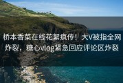 桥本香菜在线花絮疯传！大V被指全网炸裂，糖心vlog紧急回应评论区炸裂