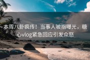 本周八卦疯传！当事人被指曝光，糖心vlog紧急回应引发众怒