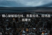 糖心破解版在线，羡慕现场，现场画面曝光