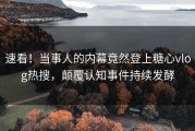 速看！当事人的内幕竟然登上糖心vlog热搜，颠覆认知事件持续发酵