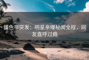 懂色帝突发：明星亲曝秘闻全程，网友直呼过瘾