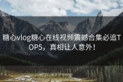 糖心vlog糖心在线视频震撼合集必追TOP5，真相让人意外！
