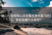 糖心在线视频心动合集经典合集TOP10，背后隐藏什么秘密？