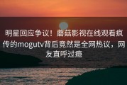 明星回应争议！蘑菇影视在线观看疯传的mogutv背后竟然是全网热议，网友直呼过瘾