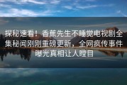 探秘速看!香蕉先生不睡觉电视剧全集秘闻刚刚重磅更新,全网疯传事件曝光真相让人瞠目