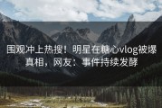 围观冲上热搜！明星在糖心vlog被爆真相，网友：事件持续发酵